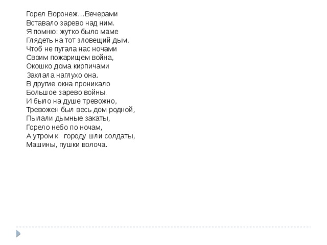 . Горел Воронеж … Вечерами  Вставало зарево над ним.  Я помню: жутко было маме  Глядеть на тот зловещий дым.  Чтоб не пугала нас ночами    Своим пожарищем война,  Окошко дома кирпичами  Заклала наглухо она.  В другие окна проникало  Большое зарево войны.  И было на душе тревожно,  Тревожен был весь дом родной,  Пылали дымные закаты,  Горело небо по ночам,  А утром к городу шли солдаты,  Машины, пушки волоча.   