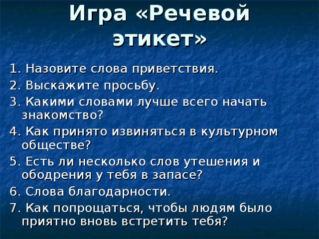 Игра «Речевой этикет»    1. Назовите слова приветствия. 2. Выскажите просьбу. 3. Какими словами лучше всего начать знакомство? 4. Как принято извиняться в культурном обществе? 5. Есть ли несколько слов утешения и ободрения у тебя в запасе? 6. Слова благодарности. 7. Как попрощаться, чтобы людям было приятно вновь встретить тебя? 