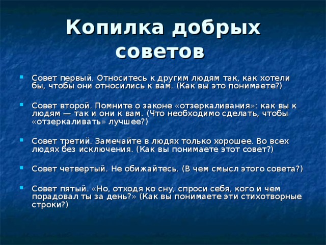 Копилка добрых советов Совет первый. Относитесь к другим людям так, как хотели бы, чтобы они относились к вам. (Как вы это понимаете?) Совет второй. Помните о законе «отзеркаливания»: как вы к людям — так и они к вам. (Что необходимо сделать, чтобы «отзеркаливать» лучшее?) Совет третий. Замечайте в людях только хорошее. Во всех людях без исключения. (Как вы понимаете этот совет?) Совет четвертый. Не обижайтесь. (В чем смысл этого совета?) Совет пятый. «Но, отходя ко сну, спроси себя, кого и чем порадовал ты за день?» (Как вы понимаете эти стихотворные строки?) 