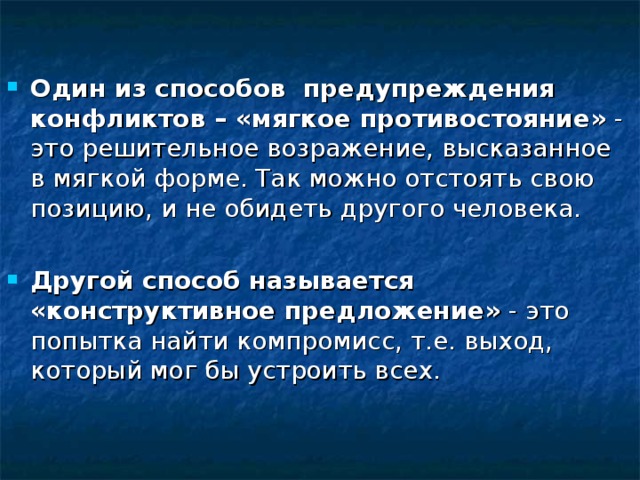 Один из способов  предупреждения конфликтов – «мягкое противостояние»  - это решительное возражение, высказанное в мягкой форме. Так можно отстоять свою позицию, и не обидеть другого человека.  Другой способ называется «конструктивное предложение»  - это попытка найти компромисс, т.е. выход, который мог бы устроить всех. 
