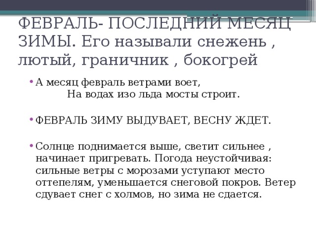 ФЕВРАЛЬ- ПОСЛЕДНИЙ МЕСЯЦ ЗИМЫ. Его называли снежень , лютый, граничник , бокогрей А месяц февраль ветрами воет, На водах изо льда мосты строит. ФЕВРАЛЬ ЗИМУ ВЫДУВАЕТ, ВЕСНУ ЖДЕТ. Солнце поднимается выше, светит сильнее , начинает пригревать. Погода неустойчивая: сильные ветры с морозами уступают место оттепелям, уменьшается снеговой покров. Ветер сдувает снег с холмов, но зима не сдается. 