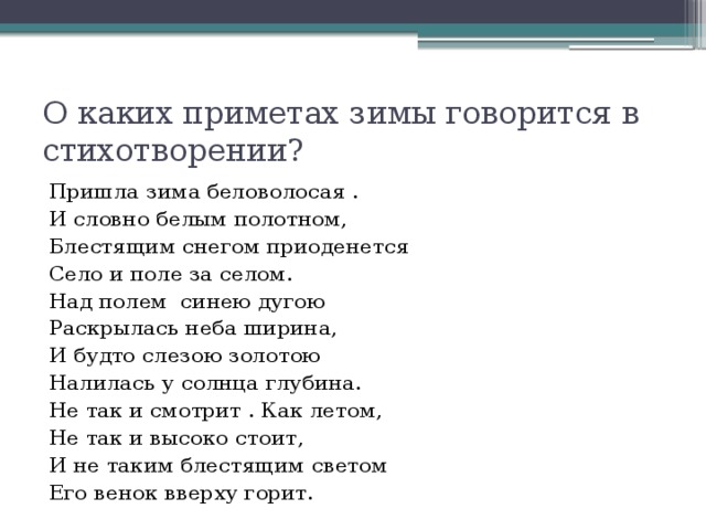 О каких приметах зимы говорится в стихотворении? Пришла зима беловолосая . И словно белым полотном, Блестящим снегом приоденется Село и поле за селом. Над полем синею дугою Раскрылась неба ширина, И будто слезою золотою Налилась у солнца глубина. Не так и смотрит . Как летом, Не так и высоко стоит, И не таким блестящим светом Его венок вверху горит. 