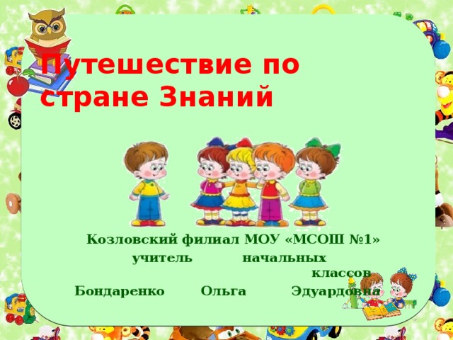Путешествие по стране Знаний Козловский филиал МОУ «МСОШ №1» учитель начальных классов Бондаренко Ольга Эдуардовна