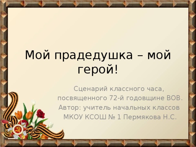 Мой прадедушка – мой герой! Сценарий классного часа, посвященного 72-й годовщине ВОВ. Автор: учитель начальных классов МКОУ КСОШ № 1 Пермякова Н.С.