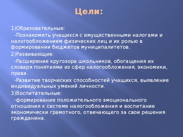 Цели: 1)Образовательные:  -Познакомить учащихся с имущественными налогами и налогообложением физических лиц и их ролью в формировании бюджетов муниципалитетов. 2)Развивающие:  -Расширение кругозора школьников, обогащения их словаря понятиями из сфер налогообложения, экономики, права.  -Развитие творческих способностей учащихся, выявление индивидуальных умений личности. 3)Воспитательные:  -формирование положительного эмоционального отношения к системе налогообложения и воспитание экономически грамотного, отвечающего за свои решения гражданина.  