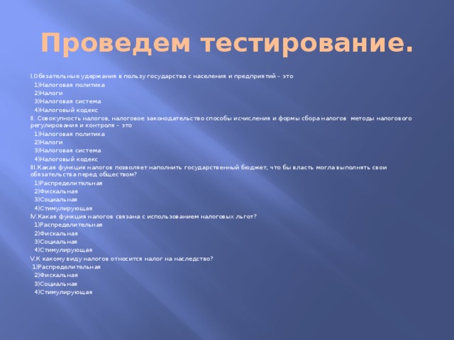 Проведем тестирование. I.Обязательные удержания в пользу государства с населения и предприятий – это  1)Налоговая политика  2)Налоги  3)Налоговая система  4)Налоговый кодекс II. Совокупность налогов, налоговое законодательство способы исчисления и формы сбора налогов методы налогового регулирования и контроля – это  1)Налоговая политика  2)Налоги  3)Налоговая система  4)Налоговый кодекс III.Какая функция налогов позволяет наполнить государственный бюджет, что бы власть могла выполнять свои обязательства перед обществом?  1)Распределительная  2)Фискальная  3)Социальная  4)Стимулирующая IV.Какая функция налогов связана с использованием налоговых льгот?  1)Распределительная  2)Фискальная  3)Социальная  4)Стимулирующая V.К какому виду налогов относится налог на наследство?  1)Распределительная  2)Фискальная  3)Социальная  4)Стимулирующая 