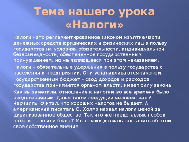 Тема нашего урока «Налоги» Налоги - это регламентированное законом изъятие части денежных средств юридических и физических лиц в пользу государства на условиях обязательности, индивидуальной безвозмездности, обеспеченное государственным принуждением, но не являющееся при этом наказанием. Налоги – обязательные удержания в пользу государства с населения и предприятий. Они устанавливаются законом. Государственный бюджет – свод доходов и расходов государства принимается органом власти, имеет силу закона. Как вы заметили, отношение к налогам во все времена было неоднозначным. Даже такой сведущий человек, как У. Черчилль, считал, что хороших налогов не бывает. А американский писатель О. Холмз назвал налоги ценой за цивилизованное общество. Так что же представляют собой налоги – зло или благо? Мы с вами должны составить об этом свое собственное мнение. 