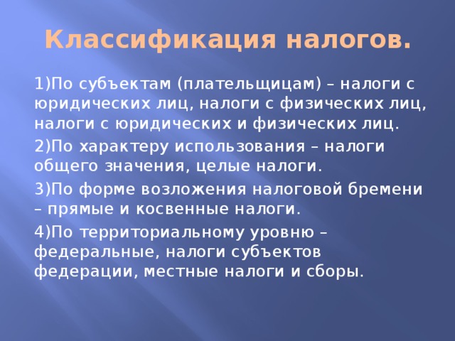 Классификация налогов. 1)По субъектам (плательщицам) – налоги с юридических лиц, налоги с физических лиц, налоги с юридических и физических лиц. 2)По характеру использования – налоги общего значения, целые налоги. 3)По форме возложения налоговой бремени – прямые и косвенные налоги. 4)По территориальному уровню – федеральные, налоги субъектов федерации, местные налоги и сборы. 
