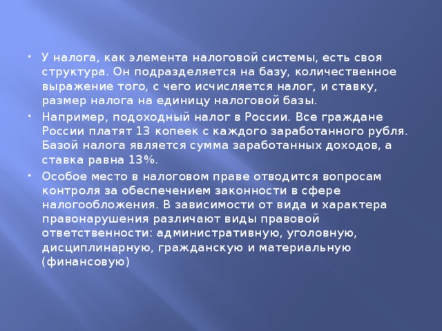 У налога, как элемента налоговой системы, есть своя структура. Он подразделяется на базу, количественное выражение того, с чего исчисляется налог, и ставку, размер налога на единицу налоговой базы. Например, подоходный налог в России. Все граждане России платят 13 копеек с каждого заработанного рубля. Базой налога является сумма заработанных доходов, а ставка равна 13%.  Особое место в налоговом праве отводится вопросам контроля за обеспечением законности в сфере налогообложения. В зависимости от вида и характера правонарушения различают виды правовой ответственности: административную, уголовную, дисциплинарную, гражданскую и материальную (финансовую) 