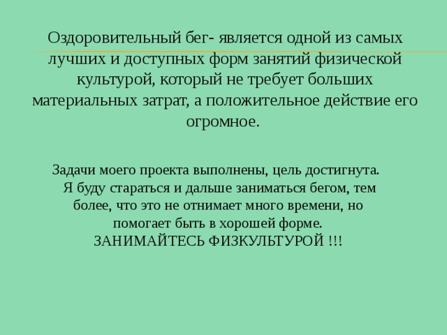 Оздоровительный бег- является одной из самых лучших и доступных форм занятий физической культурой, который не требует больших материальных затрат, а положительное действие его огромное. Задачи моего проекта выполнены, цель достигнута.  Я буду стараться и дальше заниматься бегом, тем более, что это не отнимает много времени, но помогает быть в хорошей форме.  ЗАНИМАЙТЕСЬ ФИЗКУЛЬТУРОЙ !!! 