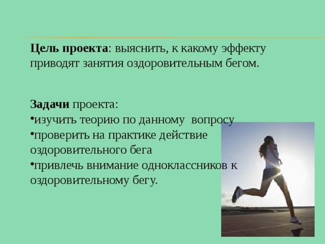 Цель проекта : выяснить, к какому эффекту приводят занятия оздоровительным бегом. Задачи проекта: изучить теорию по данному вопросу проверить на практике действие оздоровительного бега привлечь внимание одноклассников к оздоровительному бегу. 
