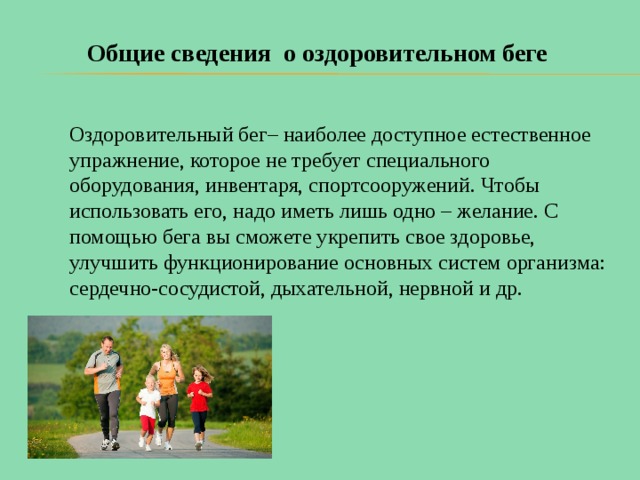 Общие сведения о оздоровительном беге Оздоровительный бег– наиболее доступное естественное упражнение, которое не требует специального оборудования, инвентаря, спортсооружений. Чтобы использовать его, надо иметь лишь одно – желание. С помощью бега вы сможете укрепить свое здоровье, улучшить функционирование основных систем организма: сердечно-сосудистой, дыхательной, нервной и др.    