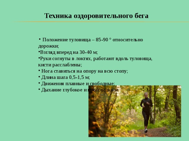 Техника оздоровительного бега    Положение туловища – 85-90 º относительно дорожки; Взгляд вперед на 30-40 м; Руки согнуты в локтях, работают вдоль туловища, кисти расслаблены;  Нога ставиться на опору на всю стопу;  Длина шага 0,5-1,5 м;  Движения плавные и свободные;  Дыхание глубокое и произвольное 