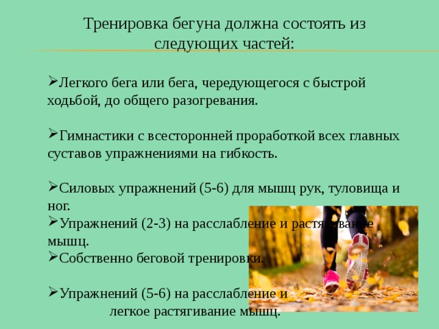 Тренировка бегуна должна состоять из следующих частей: Легкого бега или бега, чередующегося с быстрой ходьбой, до общего разогревания. Гимнастики с всесторонней проработкой всех главных суставов упражнениями на гибкость. Силовых упражнений (5-6) для мышц рук, туловища и ног. Упражнений (2-3) на расслабление и растягивание мышц. Собственно беговой тренировки. Упражнений (5-6) на расслабление и легкое растягивание мышц. 