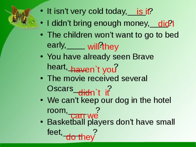 is it It isn't very cold today,____  ? I didn't bring enough money,____? The children won't want to go to bed early,____ ? You have already seen Brave heart,____ ? The movie received several Oscars____ ? We can't keep our dog in the hotel room,____ ? Basketball players don't have small feet,____ ?  did I will they haven`t you didn`t it can we do they 