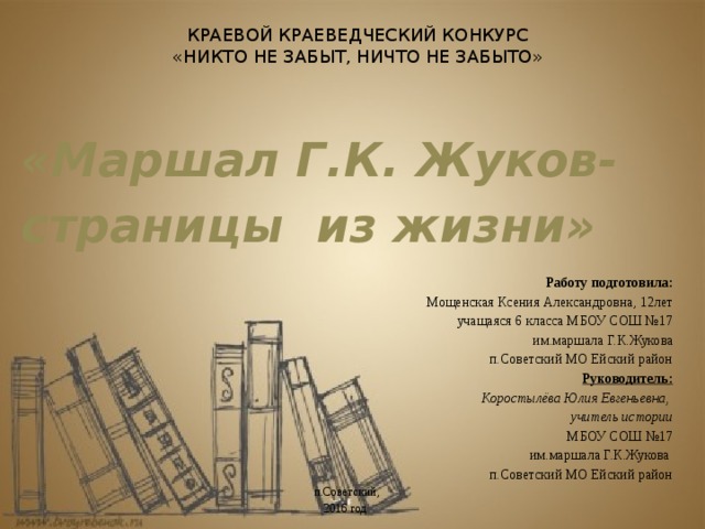 КРАЕВОЙ КРАЕВЕДЧЕСКИЙ КОНКУРС  «НИКТО НЕ ЗАБЫТ, НИЧТО НЕ ЗАБЫТО»    «Маршал Г.К. Жуков- страницы из жизни»  Работу подготовила: Мощенская Ксения Александровна, 12лет учащаяся 6 класса МБОУ СОШ №17 им.маршала Г.К.Жукова  п.Советский МО Ейский район Руководитель: Коростылёва Юлия Евгеньевна, учитель истории МБОУ СОШ №17 им.маршала Г.К.Жукова п.Советский МО Ейский район п.Советский, 2016 год 