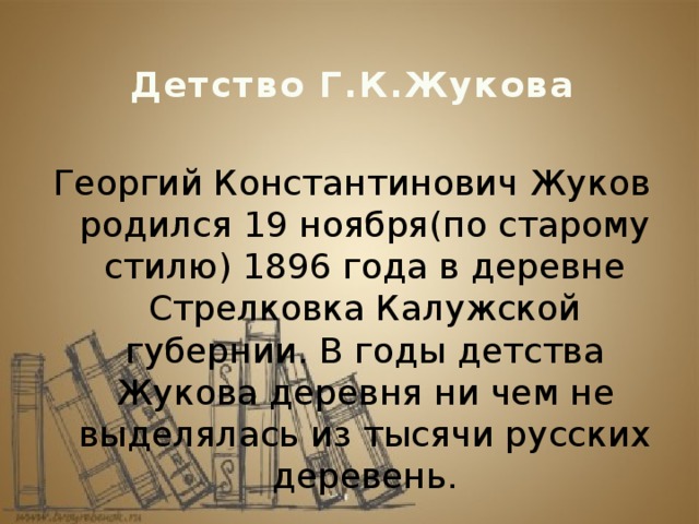 Детство Г.К.Жукова Георгий Константинович Жуков родился 19 ноября(по старому стилю) 1896 года в деревне Стрелковка Калужской губернии. В годы детства Жукова деревня ни чем не выделялась из тысячи русских деревень. 