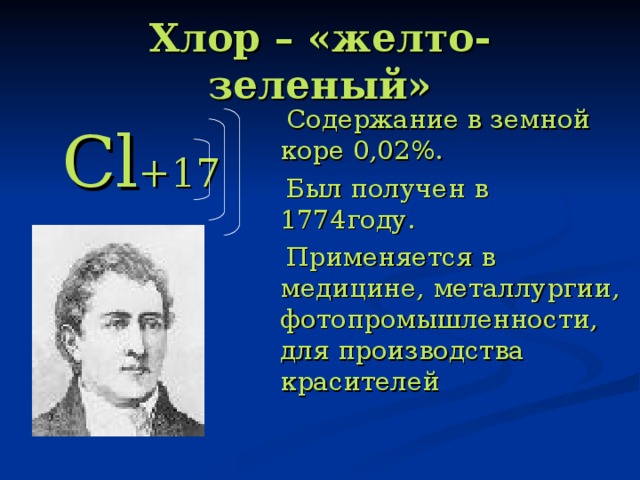 Хлор – «желто-зеленый»  Содержание в земной коре 0,02%.  Был получен в 1774году.  Применяется в медицине, металлургии, фотопромышленности, для производства красителей  Cl +17 