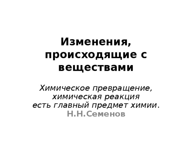 Изменения,  происходящие с веществами   Химическое превращение, химическая реакция  есть главный предмет химии .  Н.Н.Семенов  
