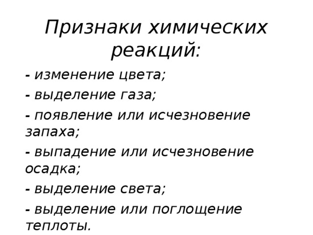 Признаки химических реакций:   - изменение цвета; - выделение газа; - появление или исчезновение запаха; - выпадение или исчезновение осадка; - выделение света; - выделение или поглощение теплоты.  