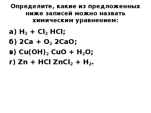 Определите, какие из предложенных ниже записей можно назвать химическим уравнением:   а) H 2 + Сl 2 НСl; б) 2Са + O 2 2СаО; в) Сu(ОН) 2 СuО + H 2 O; г) Zn + НСl ZnCl 2 + H 2 .  
