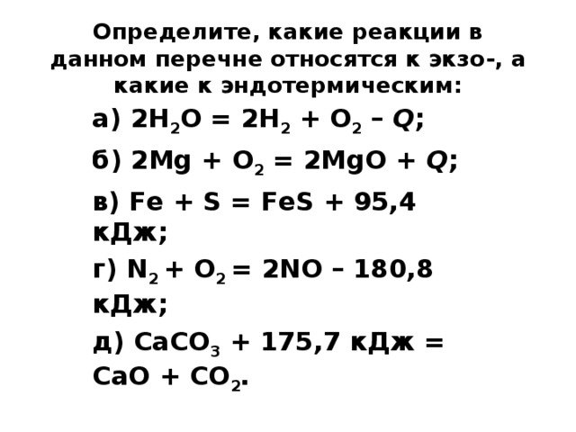 Определите, какие реакции в данном перечне относятся к экзо-, а какие к эндотермическим:   а) 2Н 2 О = 2Н 2 + О 2 – Q ; б) 2Mg + О 2 = 2MgO + Q ; в) Fе + S = FеS + 95,4 кДж; г) N 2 + О 2 = 2NO – 180,8 кДж; д) СаСO 3 + 175,7 кДж = СаО + CO 2 .  