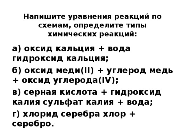 Напишите уравнения реакций по схемам, определите типы химических реакций:   а) оксид кальция + вода гидроксид кальция; б) оксид меди(II) + углерод медь + оксид углерода(IV); в) серная кислота + гидроксид калия сульфат калия + вода; г) хлорид серебра хлор + серебро.  