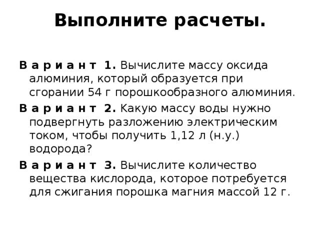 Выполните расчеты.   В а р и а н т  1. Вычислите массу оксида алюминия, который образуется при сгорании 54 г порошкообразного алюминия. В а р и а н т  2. Kакую массу воды нужно подвергнуть разложению электрическим током, чтобы получить 1,12 л (н.у.) водорода? В а р и а н т  3. Вычислите количество вещества кислорода, которое потребуется для сжигания порошка магния массой 12 г. 