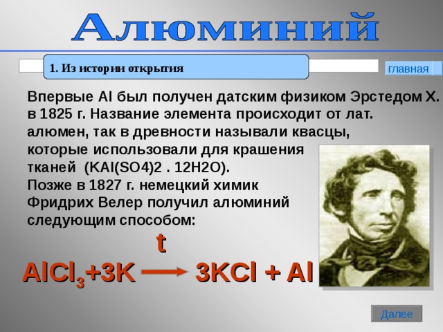 1. Из истории открытия главная  Впервые Al был получен датским физиком Эрстедом Х. в 1825 г. Название элемента происходит от лат. алюмен, так в древности называли квасцы, которые использовали для крашения тканей   (KAl(SO4)2 . 12H2O). Позже в 1827 г. немецкий химик Фридрих Велер получил алюминий следующим способом: t AlCl 3 +3K    3KCl + Al  Далее 