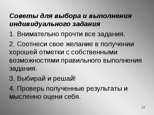 Советы для выбора и выполнения индивидуального задания 1. Внимательно прочти все задания. 2. Соотнеси свое желание в получении хорошей отметки с собственными возможностями правильного выполнения задания. 3. Выбирай и решай! 4. Проверь полученные результаты и мысленно оцени себя. 12 