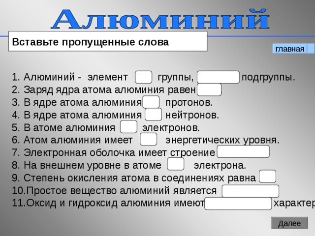 Вставьте пропущенные слова главная Алюминий - элемент  III группы, главной подгруппы. Заряд ядра атома алюминия равен +13. В ядре атома алюминия 13 протонов. В ядре атома алюминия 14 нейтронов. В атоме алюминия 13 электронов. Атом алюминия имеет 3 энергетических уровня. Электронная оболочка имеет строение 2 е, 8е, 3е . На внешнем уровне в атоме 3 электрона. Степень окисления атома в соединениях равна +3 . Простое вещество алюминий является металлом.  Оксид и гидроксид алюминия имеют амфотерный характер .  12 Далее 