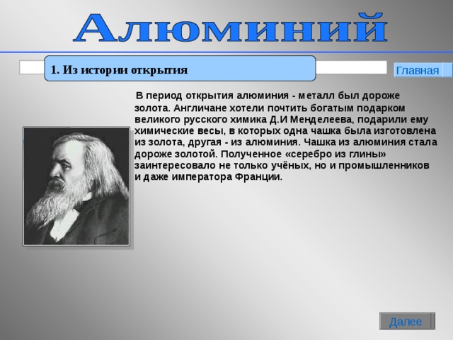 1. Из истории открытия Главная   В период открытия алюминия - металл был дороже золота. Англичане хотели почтить богатым подарком великого русского химика Д.И Менделеева, подарили ему химические весы, в которых одна чашка была изготовлена из золота, другая - из алюминия. Чашка из алюминия стала дороже золотой. Полученное «серебро из глины» заинтересовало не только учёных, но и промышленников и даже императора Франции.     2 Далее Далее   