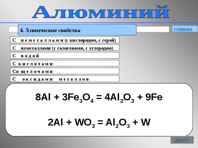 6. Химические свойства главная C   н е м е т а л л а м и (c кислородом, с серой) C   неметаллами (c галогенами, с углеродом) C   в о д о й C к и с л о т а м и  C о щ е л о ч а м и C   о к с и д а м и м е т а л л о в (Снять оксидную пленку)  2 Al + 6 H 2 O = 2Al(OH) 2 + H 2 ↑ 2 А l + 3Cl 2 = 2AlCl 3  4Al + 3C = Al 4 C 3 2 Al + 6 HCl = 2AlCl 3 + H 2 ↑  2Al + 3H 2 SO 4 = Al 2 (SO 4 ) 3 + H 2 ↑ 2 Al + 6NaOH + 6H 2 O = 2Na 3 [ Al(OH) 6 ] + 3H 2 ↑  2Al + 2NaOH + 2H 2 O =2NaAlO 2 +3H 2 ↑ 8Al + 3Fe 3 O 4 = 4Al 2 O 3 + 9Fe  2Al + WO 3 = Al 2 O 3 + W 4А l + 3O 2 = 2Al 2 O 3  t 2Al + 3S = Al 2 S 3 8 Далее 