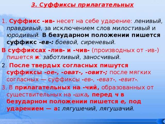 3. Суффиксы прилагательных  1. Суффикс -ив- несет на себе ударение:  ленивый, правдивый, за исключением слов милостивый и юродивый. В безударном положении пишется суффикс -ев-: боевой, сиреневый. В суффиксах -лив- и -чив- (производных от -ив-) пишется и :  заботливый, заносчивый. 2 . После твердых согласных пишутся суффиксы -ое-, -оват-, -овит-;  после мягких согласных — суффиксы -ев-, -еват-, -евит-. 3. В прилагательных на -чий, образованных от существительных на -шка , перед ч  в безударном положении пишется е, под ударением — а : лягушечий, лягушачий. 
