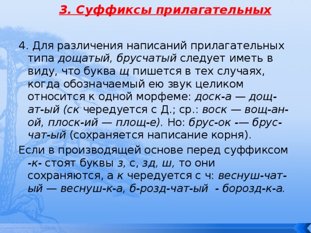 3. Суффиксы прилагательных 4. Для различения написаний прилагательных типа дощатый, брусчатый следует иметь в виду, что буква щ пишется в тех случаях, когда обозначаемый ею звук целиком относится к одной морфеме: доcк-а — дощ-ат-ый (ск чередуется с Д.; ср.: воск — вощ-ан-ой, плоск-ий — площ-е). Но: брус-ок -— брус-чат-ый (сохраняется написание корня). Если в производящей основе перед суффиксом -к- стоят буквы з, с, зд, ш, то они сохраняются, а к чередуется с ч: веснуш-чат-ый — веснуш-к-а, б-розд-чат-ый - борозд-к-а. 