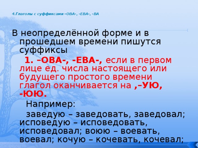  4.Глаголы с суффиксами –ОВА-, -ЕВА-, -ВА   В неопределённой форме и в прошедшем времени пишутся суффиксы  1. –ОВА-, -ЕВА-, если в первом лице ед. числа настоящего или будущего простого времени глагол оканчивается на ,–УЮ, -ЮЮ.  Например:  заведую – заведовать, заведовал; исповедую – исповедовать, исповедовал; воюю – воевать, воевал; кочую – кочевать, кочевал; 