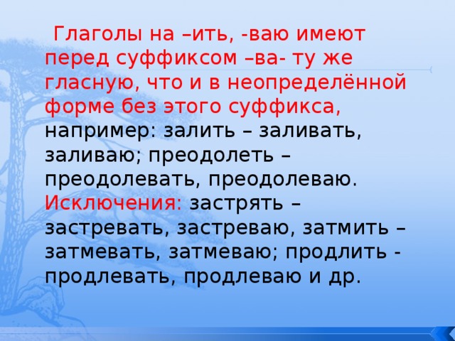 Глаголы на –ить, -ваю имеют перед суффиксом –ва- ту же гласную, что и в неопределённой форме без этого суффикса, например: залить – заливать, заливаю; преодолеть – преодолевать, преодолеваю.  Исключения: застрять – застревать, застреваю, затмить – затмевать, затмеваю; продлить - продлевать, продлеваю и др. 