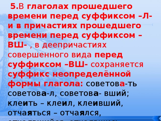  5. В глаголах прошедшего времени перед суффиксом –Л- и в причастиях прошедшего времени перед суффиксом –ВШ- , в деепричастиях совершенного вида перед суффиксом –ВШ- сохраняется суффикс неопределённой формы глагола: советов а -ть советов а -л, советов а - вший; кле и ть – кле и л, кле и вший, отча я ться – отча я лся, отча я вшийся, отча я вшись. 