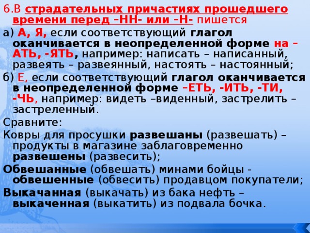6.В страдательных причастиях прошедшего времени перед –НН- или –Н- пишется а) А, Я, если соответствующий глагол оканчивается в неопределенной форме на –АТЬ, -ЯТЬ , например: написать – написанный, развеять – развеянный, настоять – настоянный; б) Е, если соответствующий глагол оканчивается в неопределенной форме –ЕТЬ, -ИТЬ, -ТИ, -ЧЬ , например: видеть –виденный, застрелить – застреленный. Сравните: Ковры для просушки развешаны (развешать) – продукты в магазине заблаговременно развешены (развесить); Обвешанные (обвешать) минами бойцы - обвешенные (обвесить) продавцом покупатели; Выкачанная (выкачать) из бака нефть – выкаченная (выкатить) из подвала бочка. 
