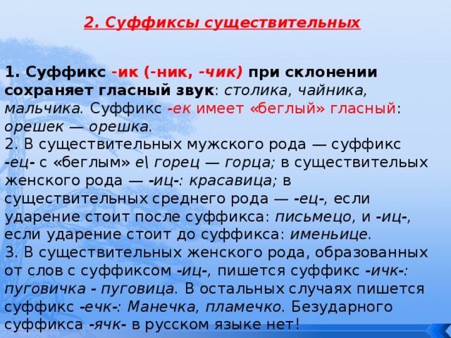 2. Суффиксы существительных 1. Суффикс -ик (-ник, -чик)  при склонении сохраняет гласный звук : столика, чайника, мальчика. Суффикс -ек  имеет «беглый» гласный : орешек — орешка. 2. В существительных мужского рода — суффикс -ец- с «беглым» е\ горец — горца; в существительых женского рода — -иц-: красавица; в существительных среднего рода — -ец-, если ударение стоит после суффикса: письмецо, и -иц-, если ударение стоит до суффикса: именьице. 3. В существительных женского рода, образованных от слов с суффиксом -иц-, пишется суффикс -ичк-: пуговичка - пуговица. В остальных случаях пишется суффикс -ечк-: Манечка, пламечко. Безударного суффикса -ячк- в русском языке нет! 
