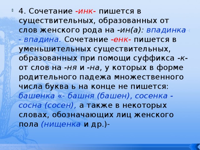 4. Сочетание -инк-  пишется в существительных, образованных от слов женского рода на -ин(а): впадинка - впадина.  Сочетание -енк-  пишется в уменьшительных существительных, образованных при помощи суффикса -к- от слов на -ня и -на, у которых в форме родительного падежа множественного числа буква ь на конце не пишется: башенка «- башня (башен), сосенка - сосна (сосен),  а также в некоторых словах, обозначающих лиц женского пола (нищенка  и др.)- 