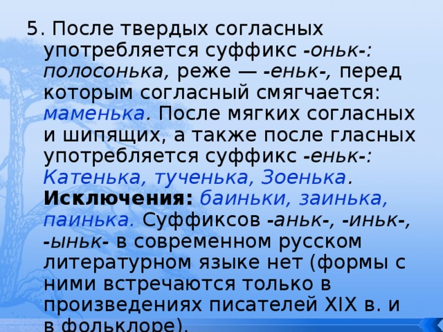 5. После твердых согласных употребляется суффикс -оньк-: полосонька, реже — -еньк-, перед которым согласный смягчается: маменька . После мягких согласных и шипящих, а также после гласных употребляется суффикс -еньк-: Катенька, тученька, Зоенька . Исключения: баиньки, заинька, паинька.  Суффиксов -аньк-, -иньк-, -ыньк- в современном русском литературном языке нет (формы с ними встречаются только в произведениях писателей XIX в. и в фольклоре). 