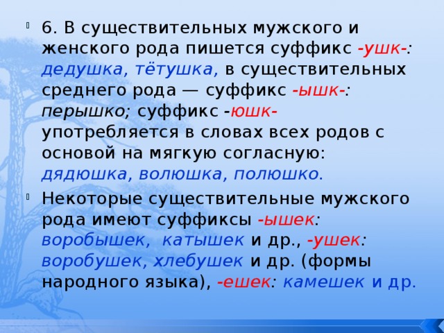 6. В существительных мужского и женского рода пишется суффикс -ушк- : дедушка, тётушка,  в существительных среднего рода — суффикс -ышк- : перышко; суффикс - юшк-  употребляется в словах всех родов с основой на мягкую согласную: дядюшка, волюшка, полюшко. Некоторые существительные мужского рода имеют суффиксы -ышек : воробышек, катышек  и др.,  -ушек : воробушек, хлебушек  и др. (формы народного языка), -ешек : камешек и др. 