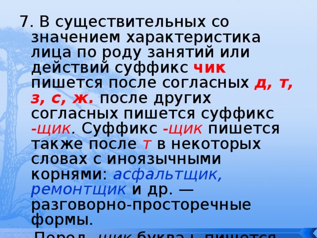 7. В существительных со значением характеристика лица по роду занятий или действий суффикс чик пишется после согласных д, т, з, с, ж.  после других согласных пишется суффикс -щик . Суффикс -щик  пишется также после т  в некоторых словах с иноязычными корнями: асфальтщик, ремонтщик  и др. — разговорно-просторечные формы.  Перед -щик буква ь  пишется только после л: кровельщик. 