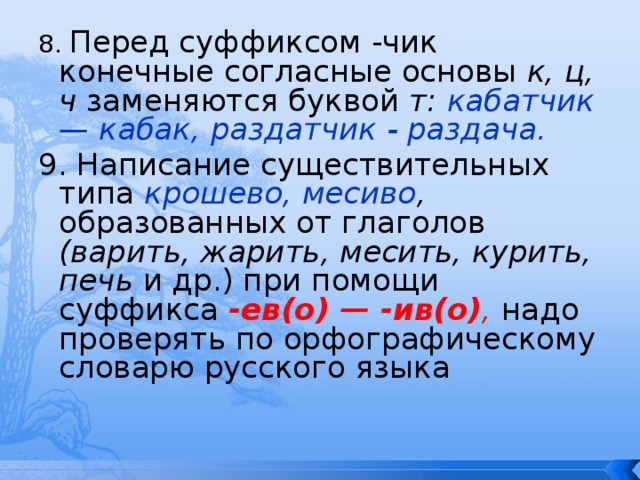 8. Перед суффиксом -чик конечные согласные основы к, ц, ч заменяются буквой т: кабатчик — кабак, раздатчик - раздача. 9. Написание существительных типа крошево, месиво , образованных от глаголов (варить, жарить, месить, курить, печь и др.) при помощи суффикса -ев(о) — -ив(о) ,  надо проверять по орфографическому словарю русского языка 