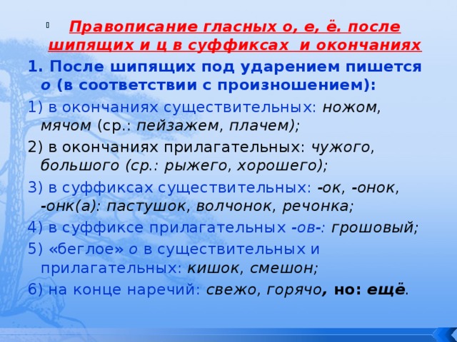 Правописание гласных о, е, ё. после шипящих и ц в суффиксах и окончаниях 1. После шипящих под ударением пишется о (в соответствии с произношением): 1) в окончаниях существительных:  ножом, мячом (ср.: пейзажем, плачем); 2) в окончаниях прилагательных: чужого, большого (ср.: рыжего, хорошего); 3) в суффиксах существительных:  -ок, -онок, -онк(а): пастушок, волчонок, речонка; 4) в суффиксе прилагательных -ов-: грошовый; 5) «беглое» о в существительных и прилагательных:  кишок, смешон; 6) на конце наречий:  свежо, горячо , но: ещё . 