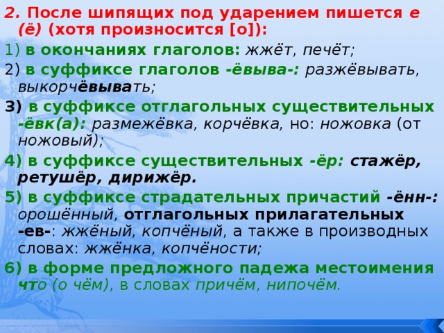 2. После шипящих под ударением пишется е (ё) (хотя произносится [о]): 1) в окончаниях глаголов:  жжёт, печёт; 2) в суффиксе глаголов -ёвыва-: разжёвывать, выкорч ёвыва ть;  3) в суффиксе отглагольных существительных -ёвк(а):  размежёвка, корчёвка, но: ножовка (от ножовый); 4) в суффиксе существительных -ёр: стажёр, ретушёр, дирижёр. 5) в суффиксе страдательных причастий  -ённ-: орошённый, отглагольных прилагательных -ев- : жжёный, копчёный, а также в производных словах: жжёнка, копчёности; 6) в форме предложного падежа местоимения чт о (о чём), в словах причём, нипочём. 