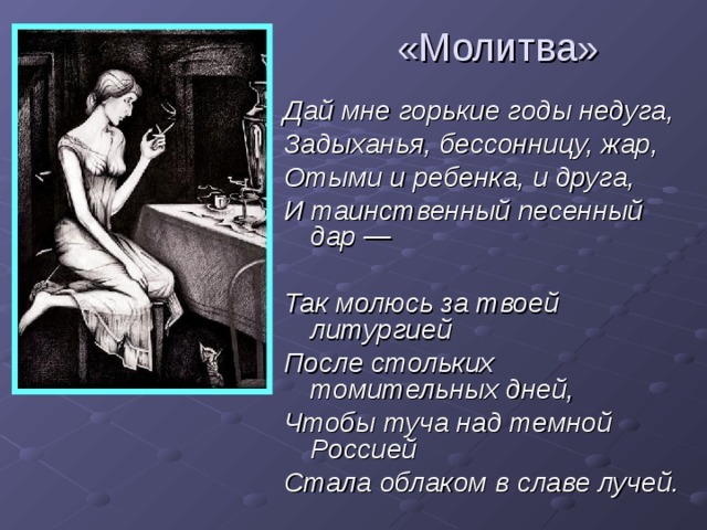 «Молитва» Дай мне горькие годы недуга, Задыханья, бессонницу, жар, Отыми и ребенка, и друга, И таинственный песенный дар —  Так молюсь за твоей литургией После стольких томительных дней, Чтобы туча над темной Россией Стала облаком в славе лучей.  
