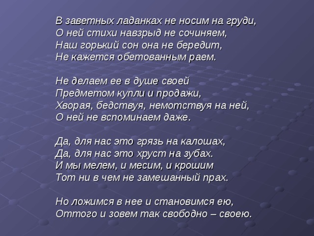 В заветных ладанках не носим на груди, О ней стихи навзрыд не сочиняем, Наш горький сон она не бередит, Не кажется обетованным раем.  Не делаем ее в душе своей Предметом купли и продажи, Хворая, бедствуя, немотствуя на ней, О ней не вспоминаем даже.  Да, для нас это грязь на калошах, Да, для нас это хруст на зубах. И мы мелем, и месим, и крошим Тот ни в чем не замешанный прах.  Но ложимся в нее и становимся ею, Оттого и зовем так свободно – своею. 