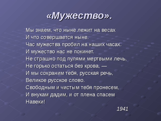«Мужество».  Мы знаем, что ныне лежит на весах И что совершается ныне. Час мужества пробил на наших часах. И мужество нас не покинет. Не страшно под пулями мертвыми лечь, Не горько остаться без крова, — И мы сохраним тебя, русская речь, Великое русское слово. Свободным и чистым тебя пронесем, И внукам дадим, и от плена спасем Навеки! 1941 